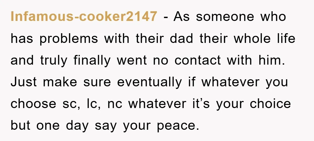 Infamous-cooker2147 − As someone who has problems with their dad their whole life and truly finally went no contact with him. Just make sure eventually if whatever you choose sc,...