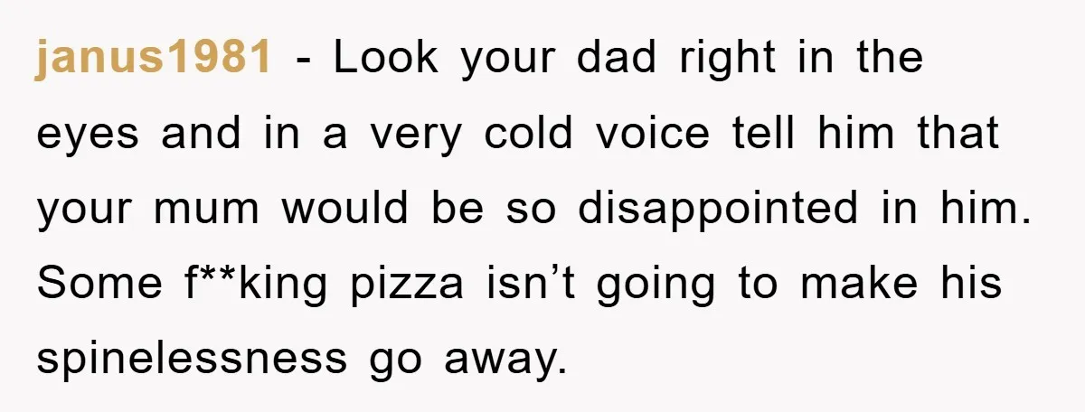 janus1981 − Look your dad right in the eyes and in a very cold voice tell him that your mum would be so disappointed in him. Some f**king pizza isn’t...