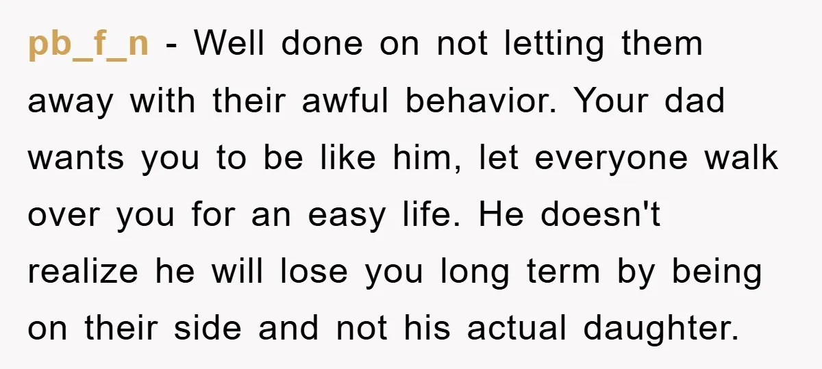 pb_f_n − Well done on not letting them away with their awful behavior. Your dad wants you to be like him, let everyone walk over you for an easy life....