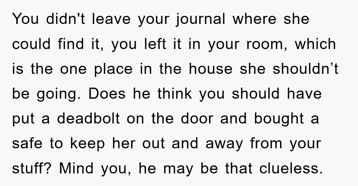 You didn't leave your journal where she could find it, you left it in your room, which is the one place in the house she shouldn’t be going. Does he...