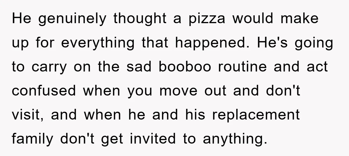 He genuinely thought a pizza would make up for everything that happened. He's going to carry on the sad booboo routine and act confused when you move out and don't...