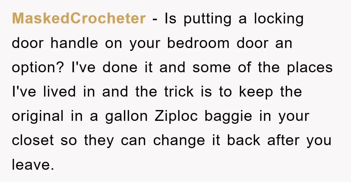 MaskedCrocheter − Is putting a locking door handle on your bedroom door an option? I've done it and some of the places I've lived in and the trick is to...