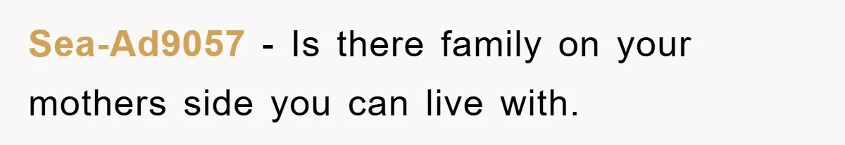 Sea-Ad9057 − Is there family on your mothers side you can live with.