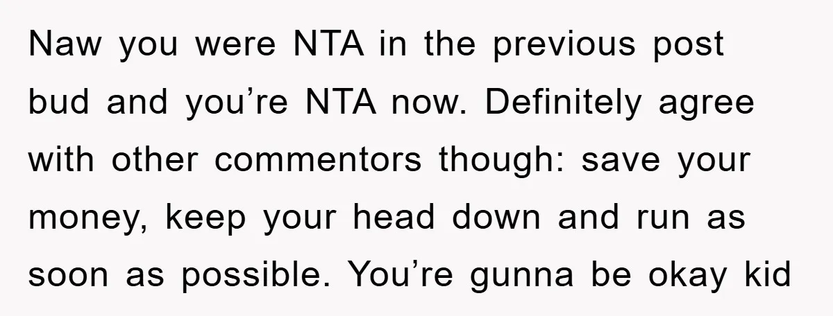 Naw you were NTA in the previous post bud and you’re NTA now. Definitely agree with other commentors though: save your money, keep your head down and run as soon...