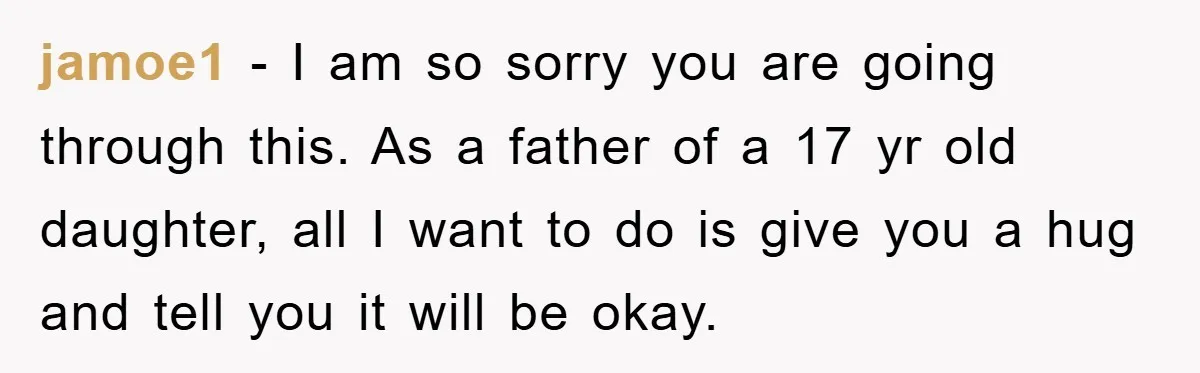 jamoe1 − I am so sorry you are going through this. As a father of a 17 yr old daughter, all I want to do is give you a hug...