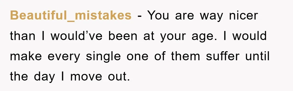 Beautiful_mistakes − You are way nicer than I would’ve been at your age. I would make every single one of them suffer until the day I move out.