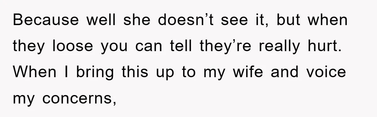 Because well she doesn’t see it, but when they loose you can tell they’re really hurt. When I bring this up to my wife and voice my concerns,