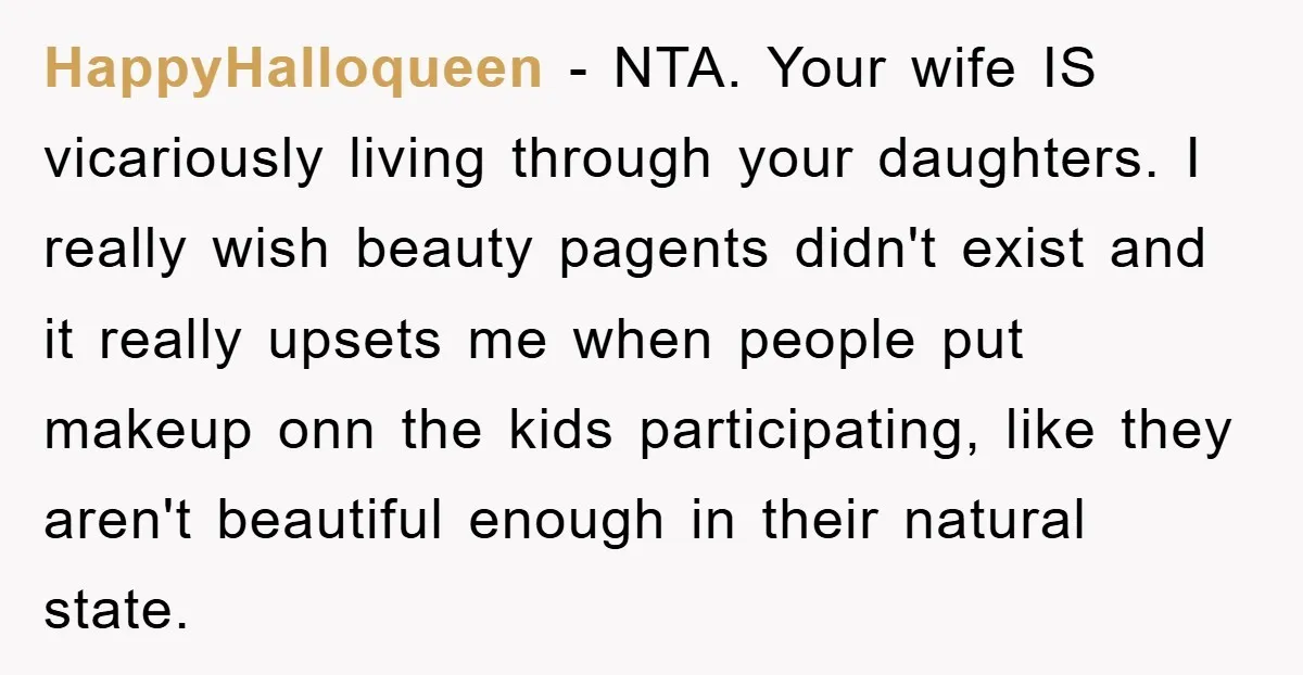 HappyHalloqueen - NTA. Your wife IS vicariously living through your daughters. I really wish beauty pagents didn't exist and it really upsets me when people put makeup onn the kids...