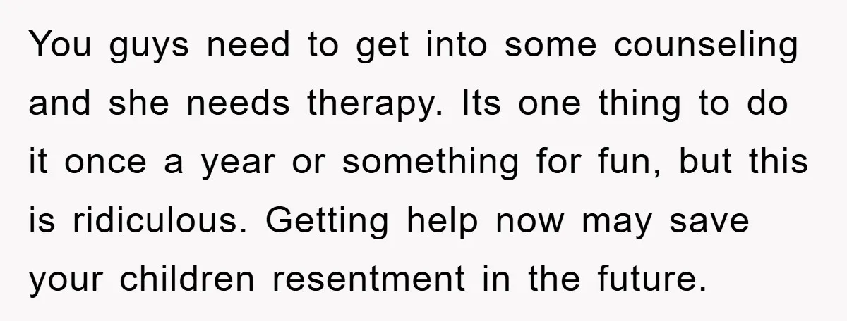 You guys need to get into some counseling and she needs therapy. Its one thing to do it once a year or something for fun, but this is ridiculous. Getting...