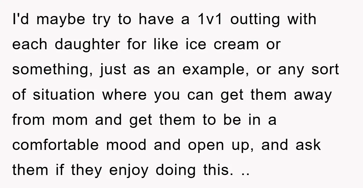 I'd maybe try to have a 1v1 outting with each daughter for like ice cream or something, just as an example, or any sort of situation where you can get...
