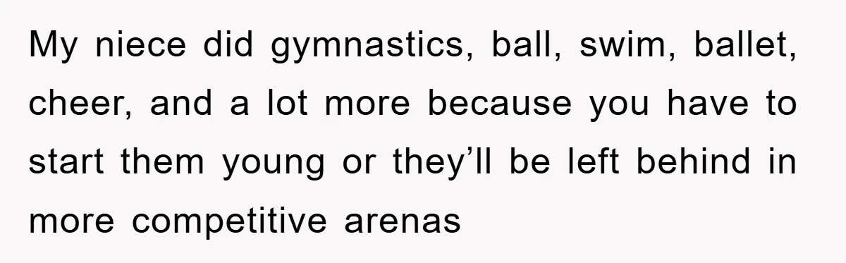 My niece did gymnastics, ball, swim, ballet, cheer, and a lot more because you have to start them young or they’ll be left behind in more competitive arenas