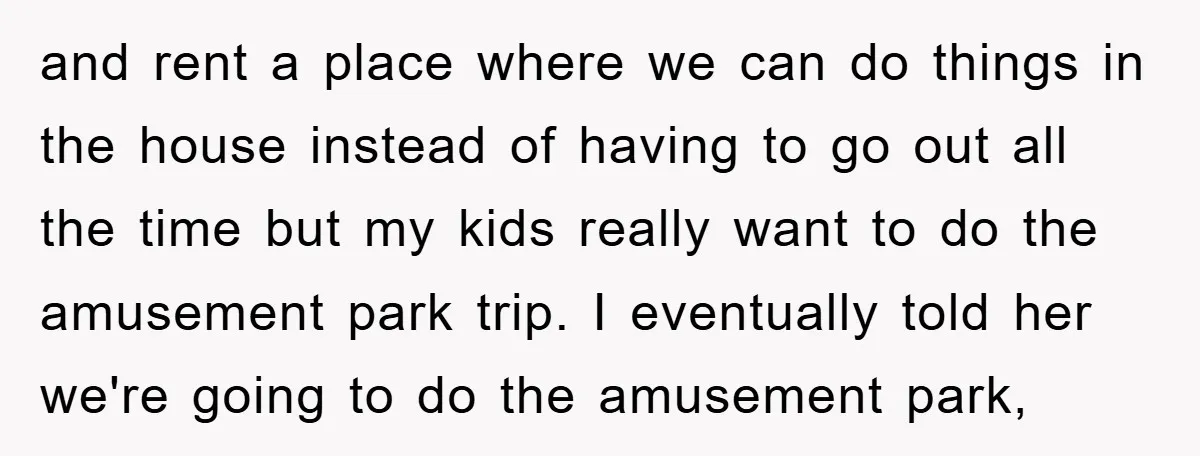 and rent a place where we can do things in the house instead of having to go out all the time but my kids really want to do the amusement...