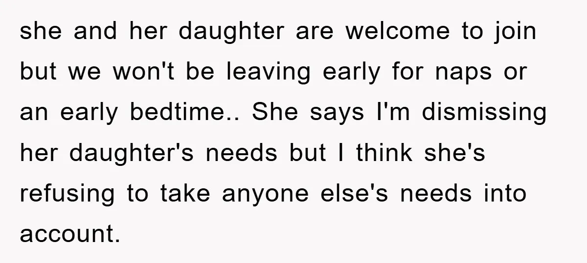 she and her daughter are welcome to join but we won't be leaving early for naps or an early bedtime.. She says I'm dismissing her daughter's needs but I think...