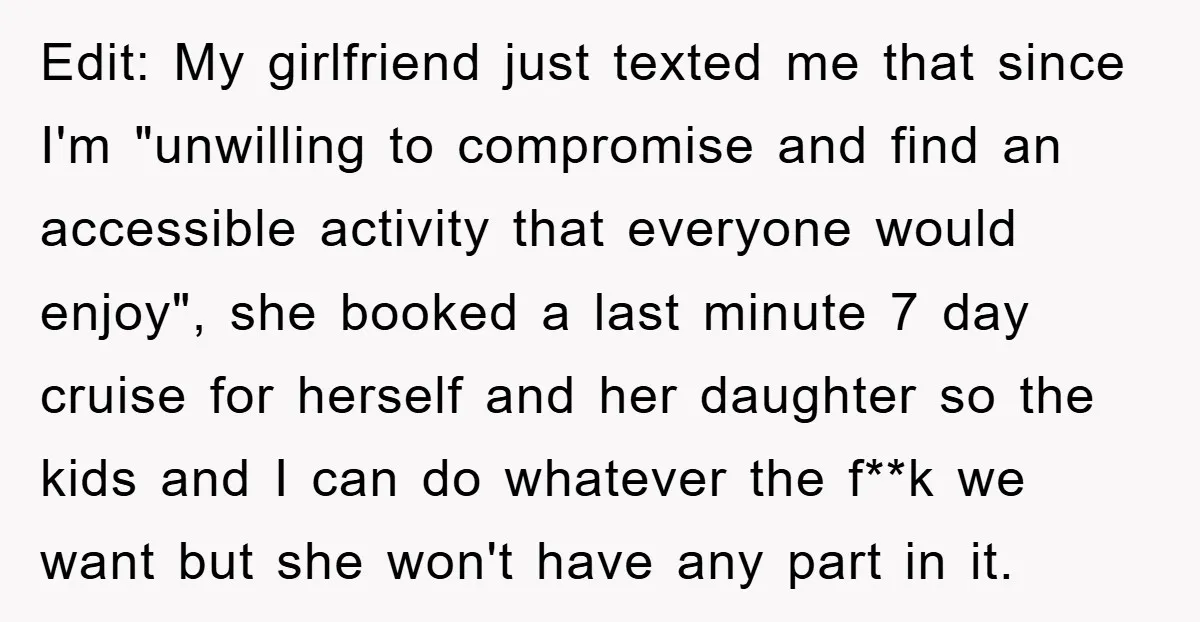 Edit: My girlfriend just texted me that since I'm "unwilling to compromise and find an accessible activity that everyone would enjoy", she booked a last minute 7 day cruise for...