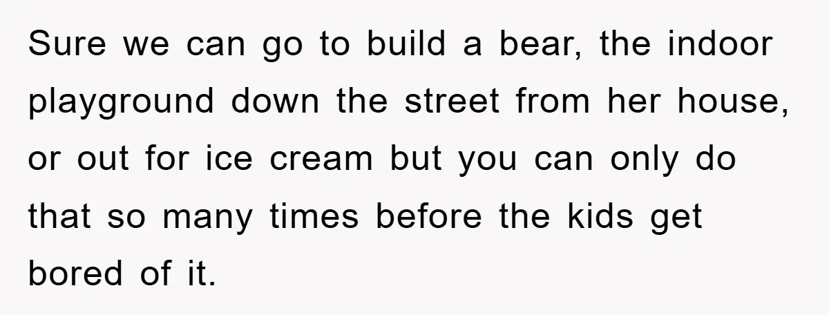 Sure we can go to build a bear, the indoor playground down the street from her house, or out for ice cream but you can only do that so many...