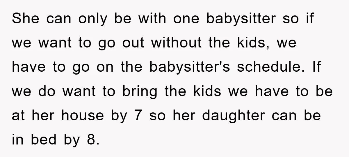 She can only be with one babysitter so if we want to go out without the kids, we have to go on the babysitter's schedule. If we do want to...