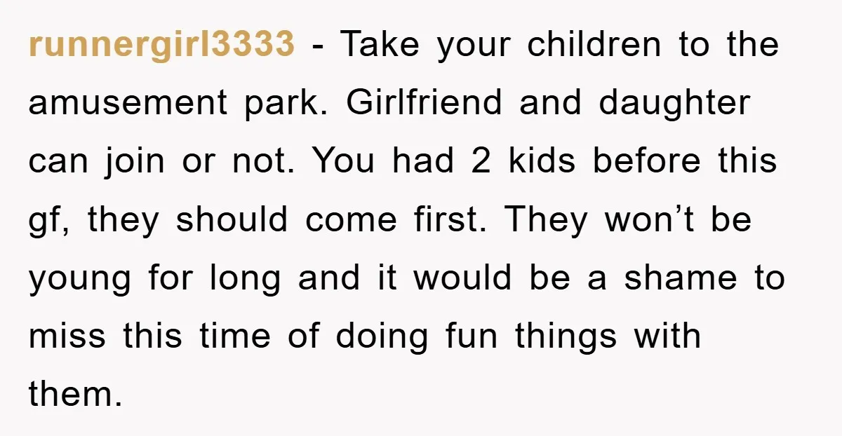 runnergirl3333 − Take your children to the amusement park. Girlfriend and daughter can join or not. You had 2 kids before this gf, they should come first. They won’t be...