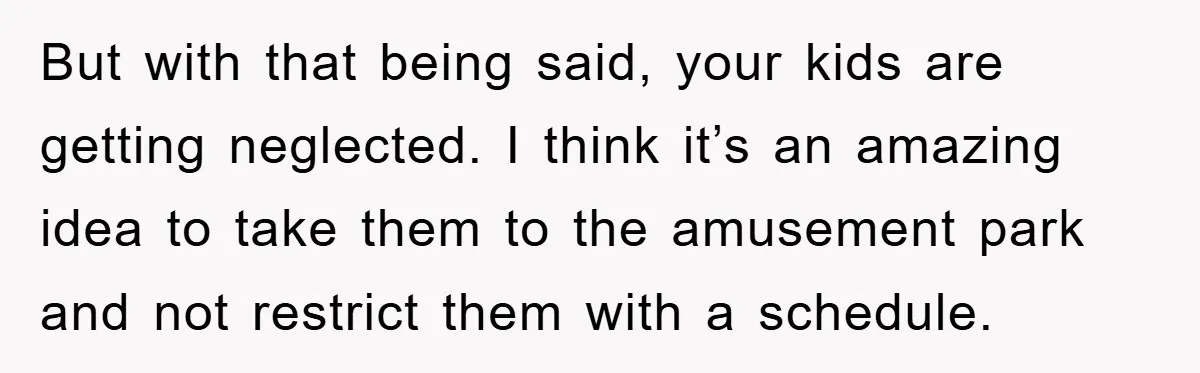 But with that being said, your kids are getting neglected. I think it’s an amazing idea to take them to the amusement park and not restrict them with a schedule.