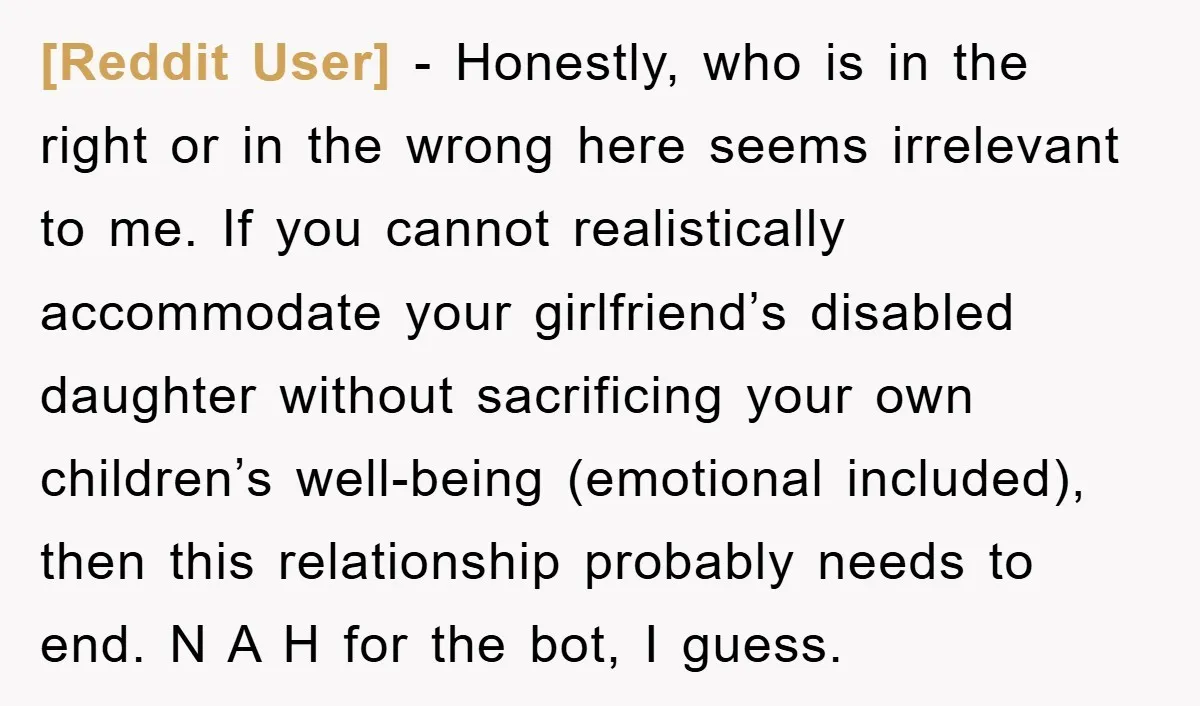 [Reddit User] − Honestly, who is in the right or in the wrong here seems irrelevant to me. If you cannot realistically accommodate your girlfriend’s disabled daughter without sacrificing your...