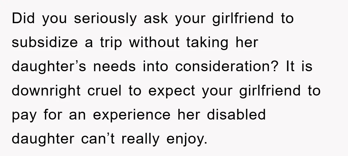 Did you seriously ask your girlfriend to subsidize a trip without taking her daughter’s needs into consideration? It is downright cruel to expect your girlfriend to pay for an experience...