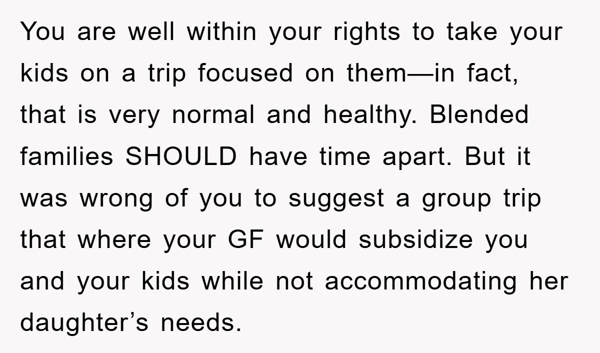 You are well within your rights to take your kids on a trip focused on them—in fact, that is very normal and healthy. Blended families SHOULD have time apart. But...