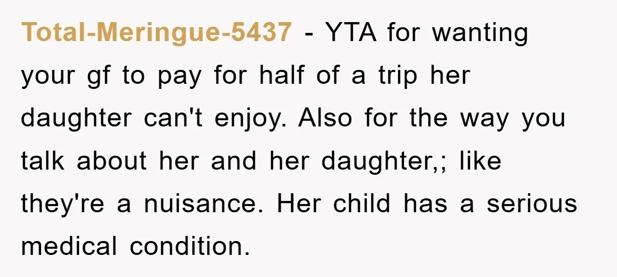 Total-Meringue-5437 − YTA for wanting your gf to pay for half of a trip her daughter can't enjoy. Also for the way you talk about her and her daughter,; like...