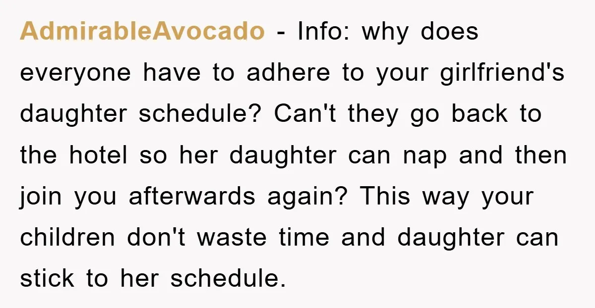AdmirableAvocado − Info: why does everyone have to adhere to your girlfriend's daughter schedule? Can't they go back to the hotel so her daughter can nap and then join you...