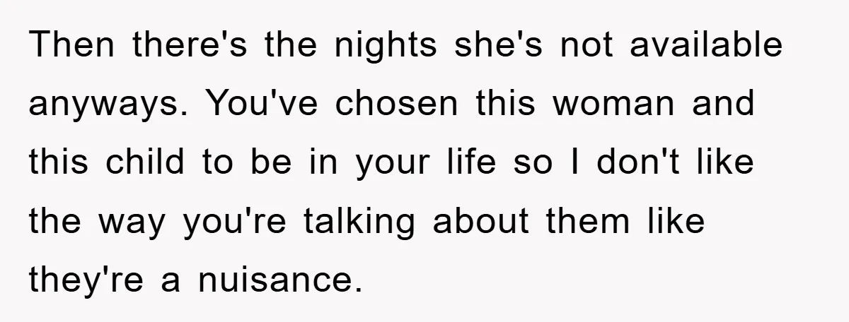 Then there's the nights she's not available anyways. You've chosen this woman and this child to be in your life so I don't like the way you're talking about them...