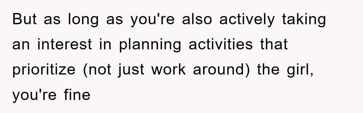 But as long as you're also actively taking an interest in planning activities that prioritize (not just work around) the girl, you're fine