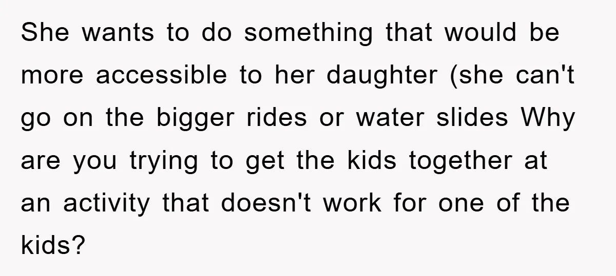 She wants to do something that would be more accessible to her daughter (she can't go on the bigger rides or water slides Why are you trying to get the...