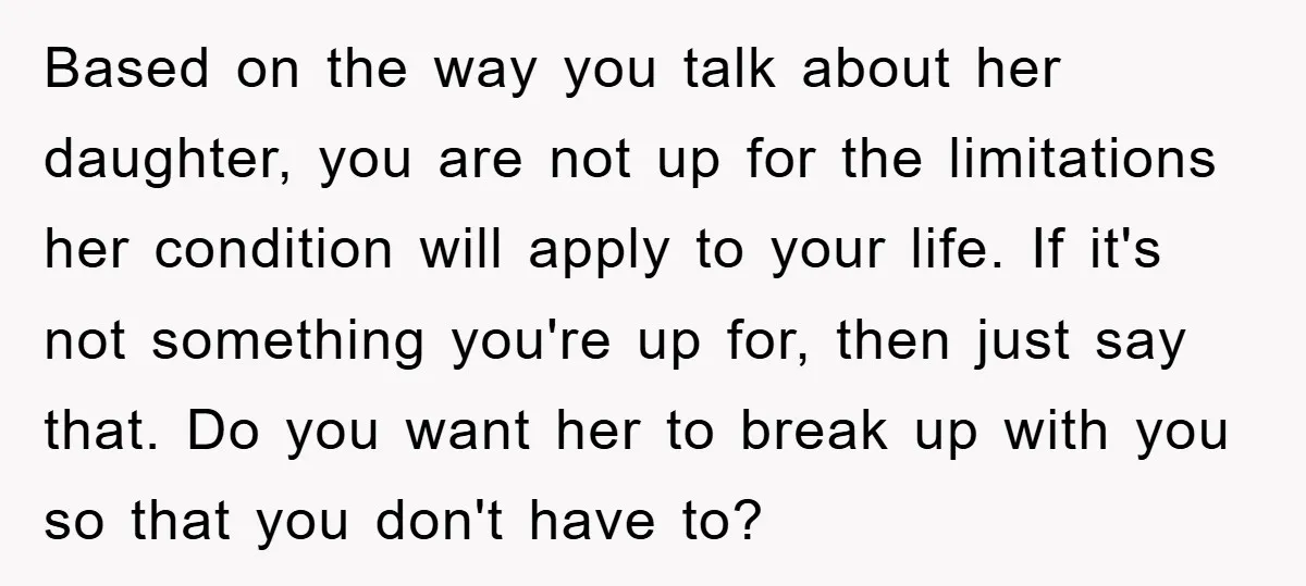 Based on the way you talk about her daughter, you are not up for the limitations her condition will apply to your life. If it's not something you're up for,...