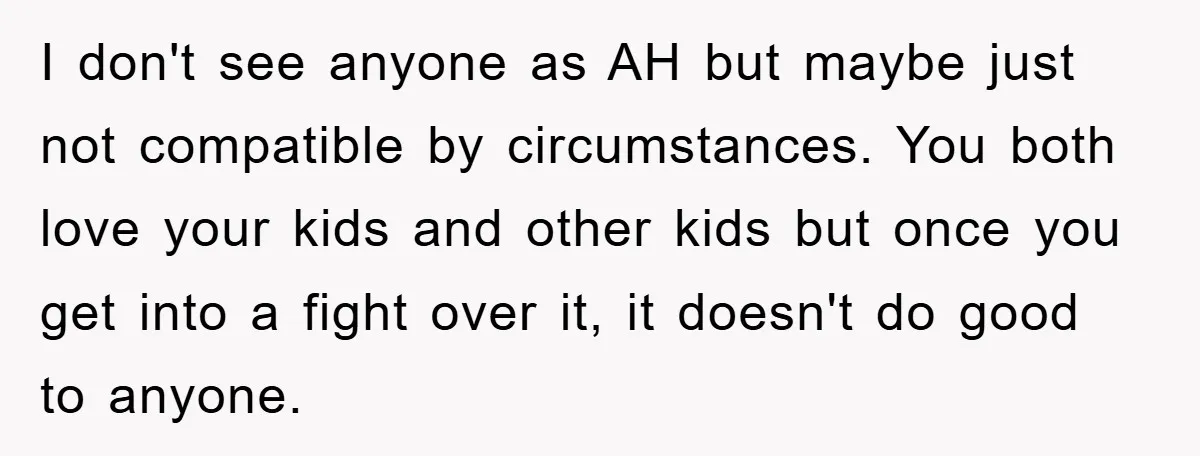 I don't see anyone as AH but maybe just not compatible by circumstances. You both love your kids and other kids but once you get into a fight over it,...