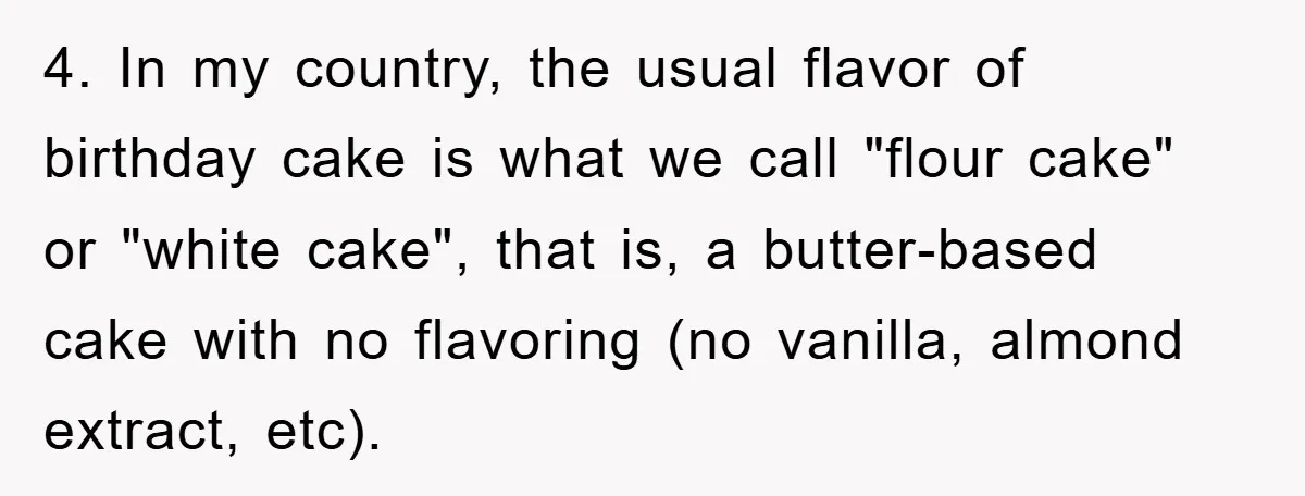 4. In my country, the usual flavor of birthday cake is what we call "flour cake" or "white cake", that is, a butter-based cake with no flavoring (no vanilla, almond...