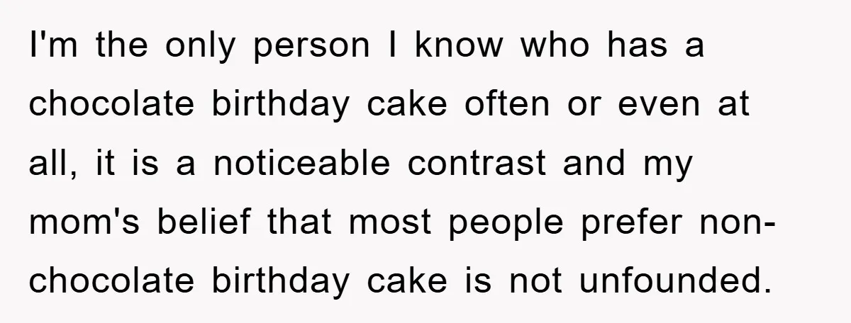 I'm the only person I know who has a chocolate birthday cake often or even at all, it is a noticeable contrast and my mom's belief that most people prefer...
