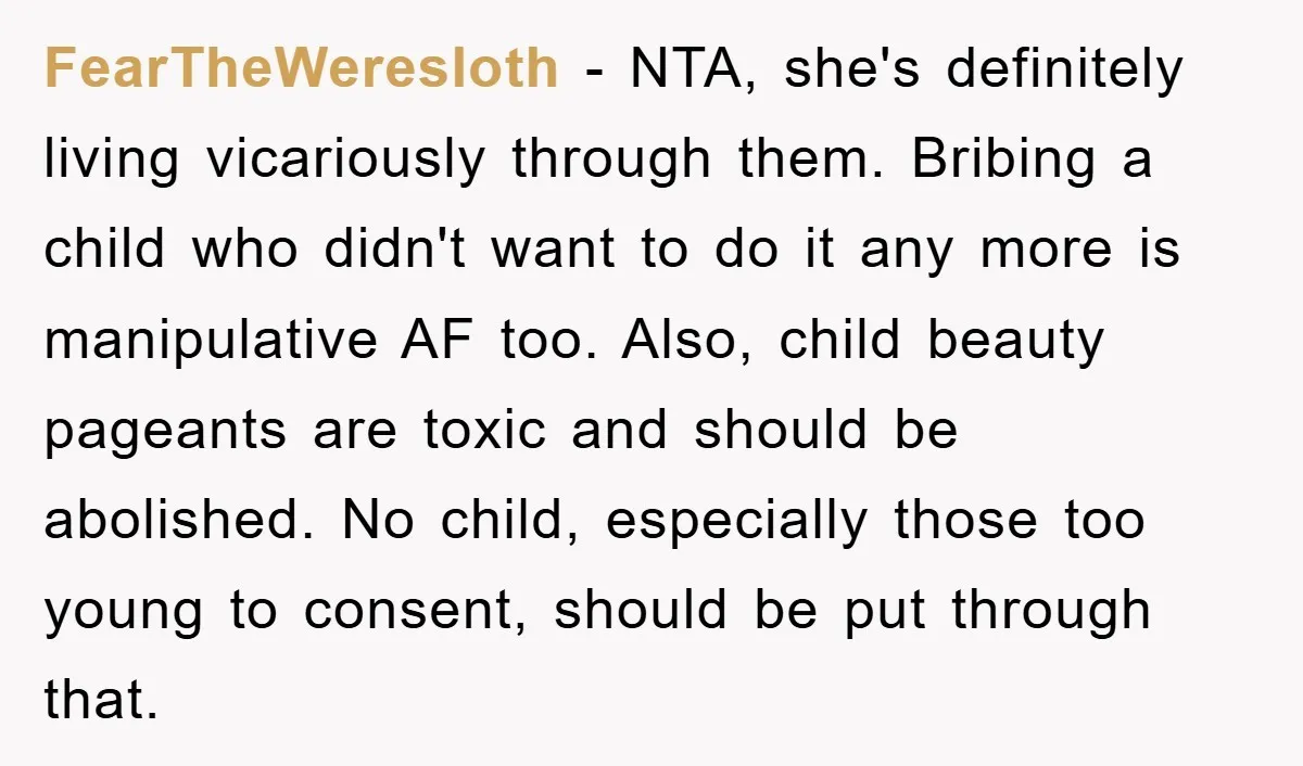 FearTheWeresloth - NTA, she's definitely living vicariously through them. Bribing a child who didn't want to do it any more is manipulative AF too. Also, child beauty pageants are toxic...