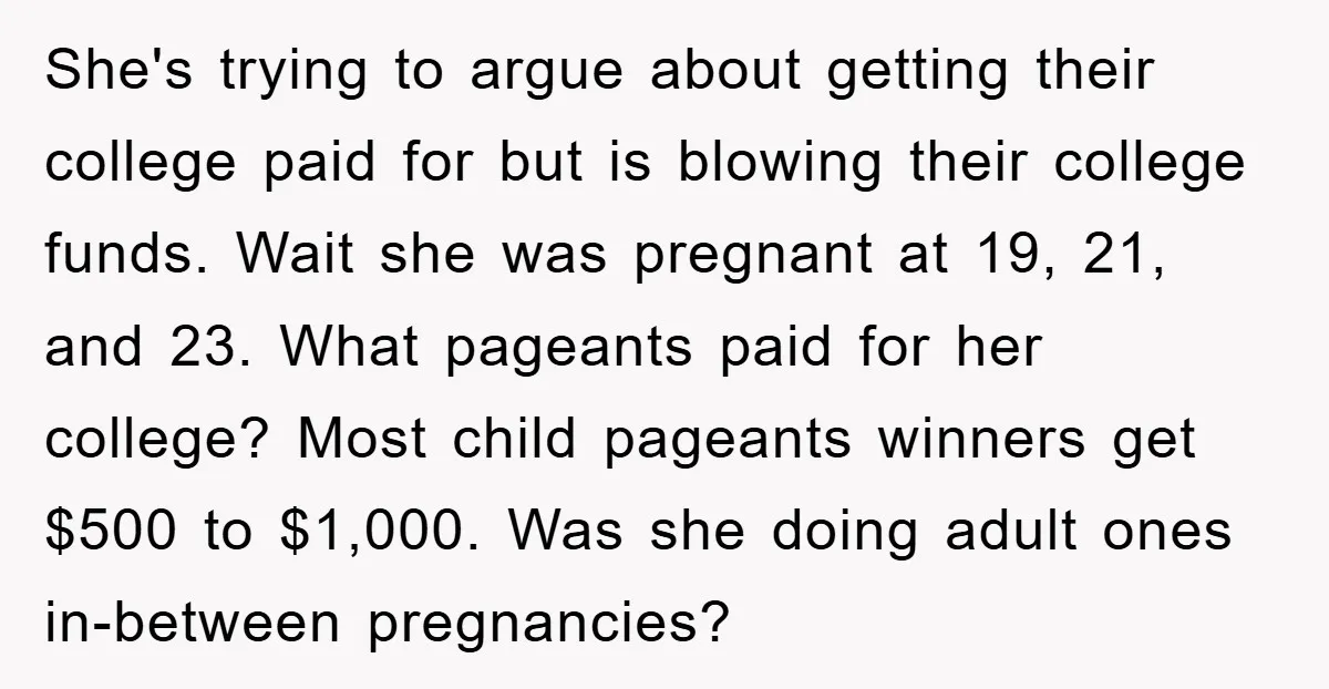 She's trying to argue about getting their college paid for but is blowing their college funds. Wait she was pregnant at 19, 21, and 23. What pageants paid for her...