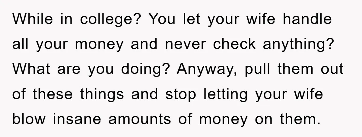 While in college? You let your wife handle all your money and never check anything? What are you doing? Anyway, pull them out of these things and stop letting your...