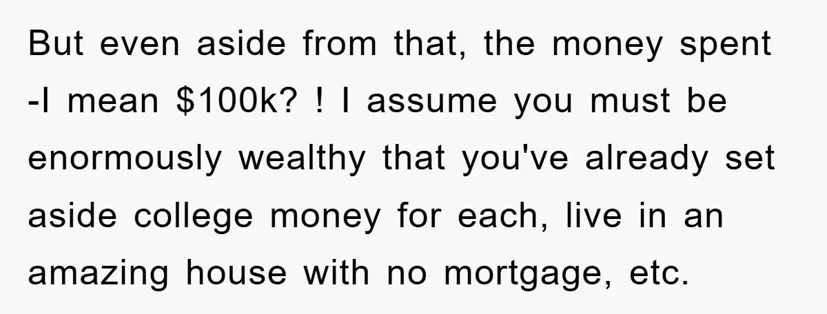 But even aside from that, the money spent -I mean $100k? ! I assume you must be enormously wealthy that you've already set aside college money for each, live in...