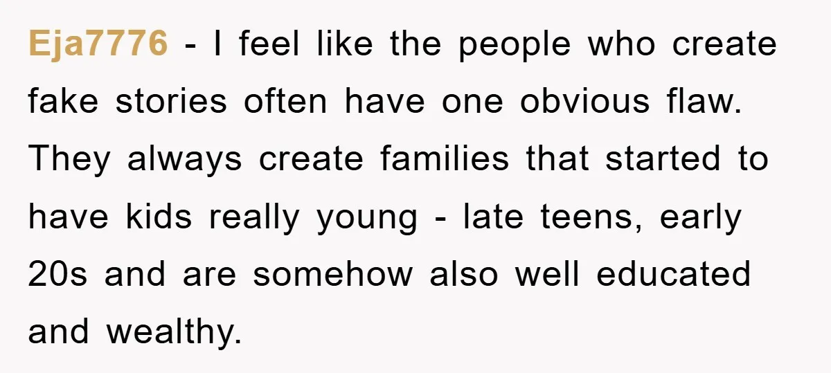 Eja7776 - I feel like the people who create fake stories often have one obvious flaw. They always create families that started to have kids really young - late teens,...
