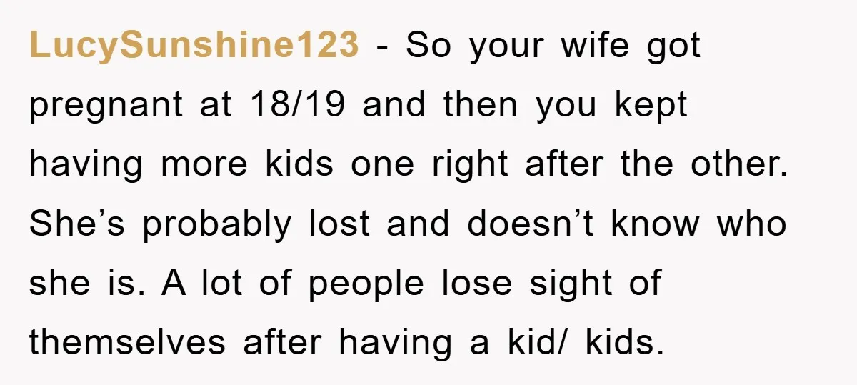 LucySunshine123 - So your wife got pregnant at 18/19 and then you kept having more kids one right after the other. She’s probably lost and doesn’t know who she is....