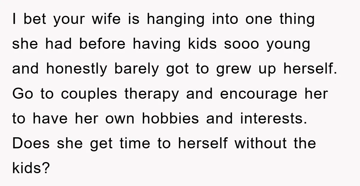 I bet your wife is hanging into one thing she had before having kids sooo young and honestly barely got to grew up herself. Go to couples therapy and encourage...