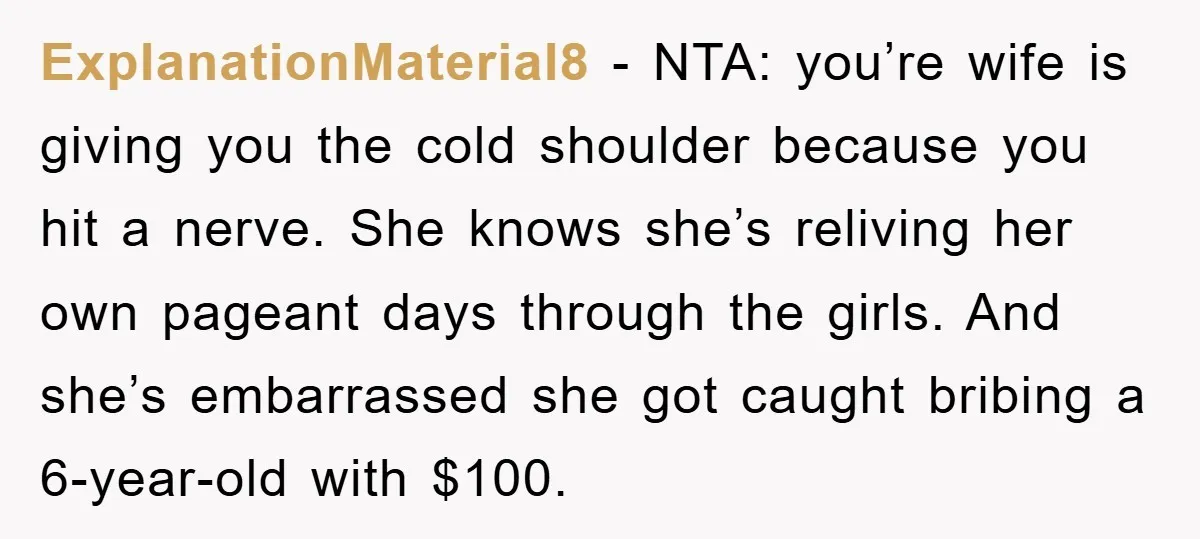 ExplanationMaterial8 - NTA: you’re wife is giving you the cold shoulder because you hit a nerve. She knows she’s reliving her own pageant days through the girls. And she’s embarrassed...