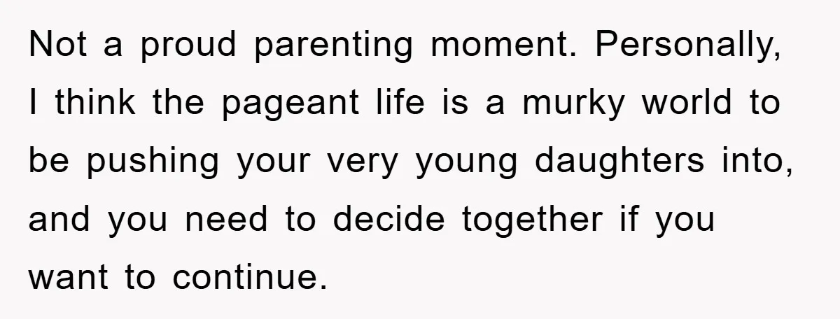 Not a proud parenting moment. Personally, I think the pageant life is a murky world to be pushing your very young daughters into, and you need to decide together if...