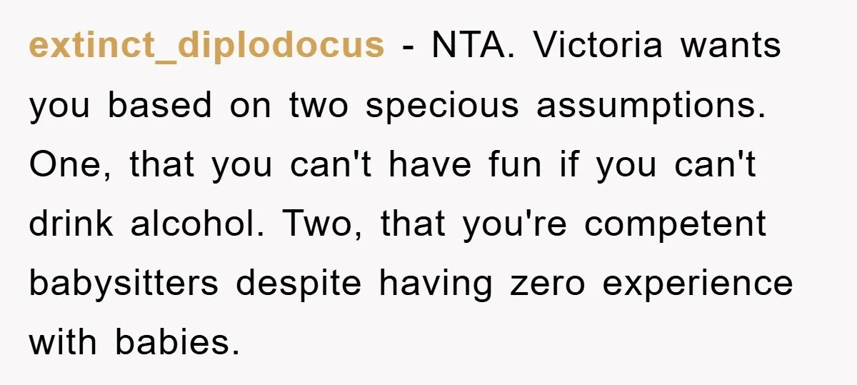 extinct_diplodocus − NTA. Victoria wants you based on two specious assumptions. One, that you can't have fun if you can't drink alcohol. Two, that you're competent babysitters despite having zero...