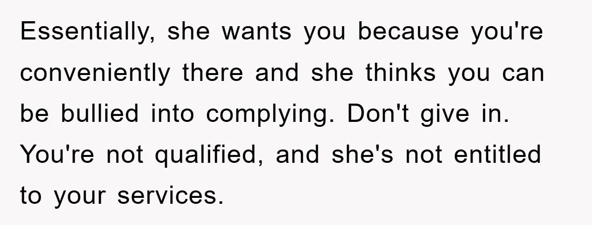 Essentially, she wants you because you're conveniently there and she thinks you can be bullied into complying. Don't give in. You're not qualified, and she's not entitled to your services.
