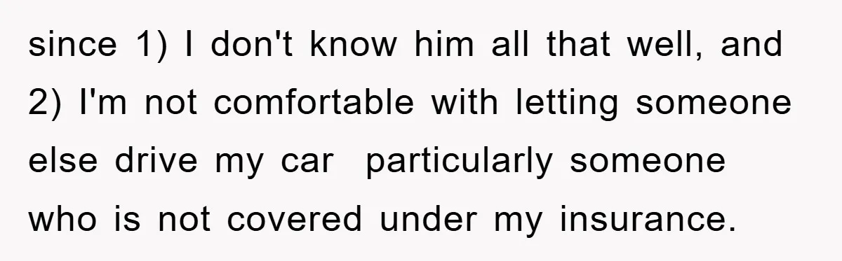 since 1) I don't know him all that well, and 2) I'm not comfortable with letting someone else drive my car  particularly someone who is not covered under my insurance.