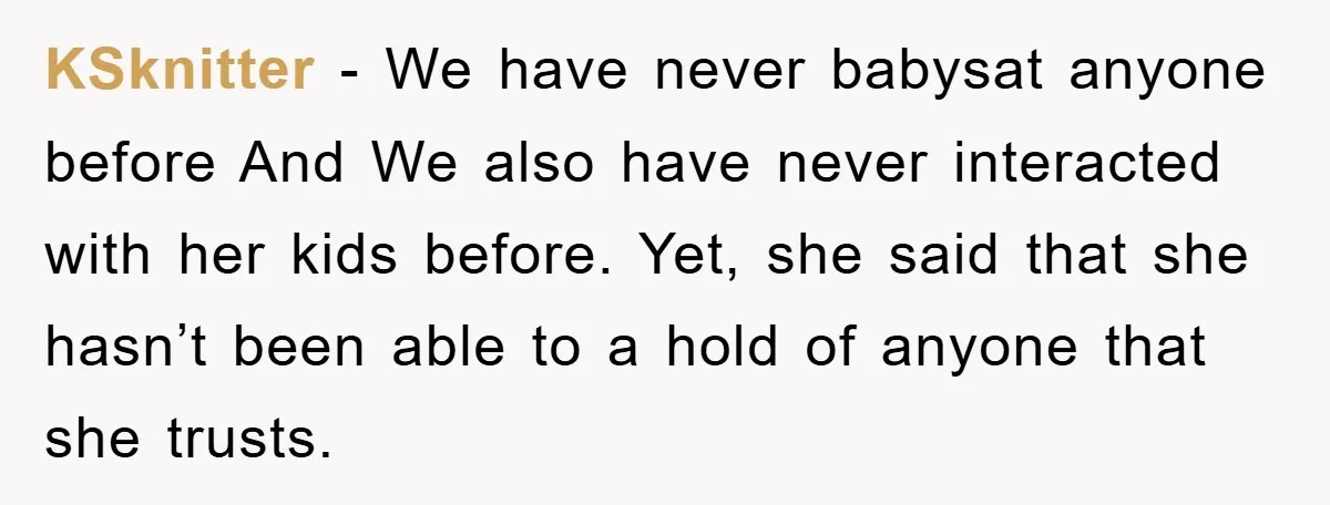 KSknitter − We have never babysat anyone before And We also have never interacted with her kids before. Yet, she said that she hasn’t been able to a hold of...