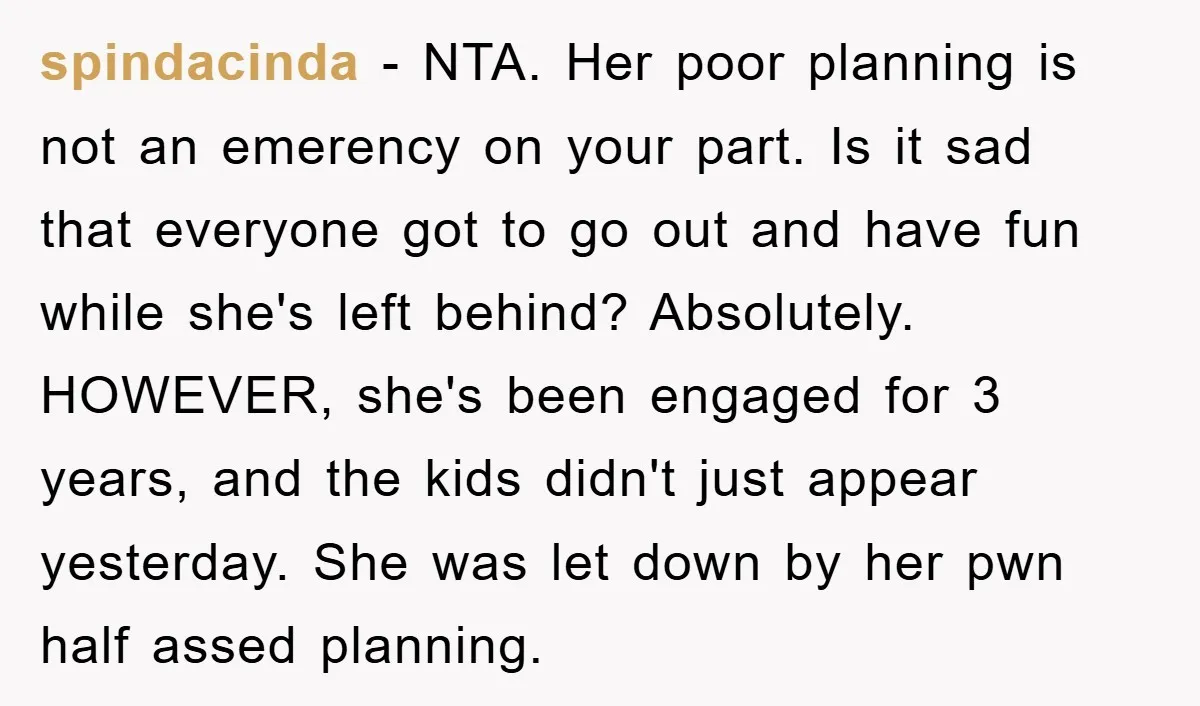 spindacinda − NTA. Her poor planning is not an emerency on your part. Is it sad that everyone got to go out and have fun while she's left behind? Absolutely....