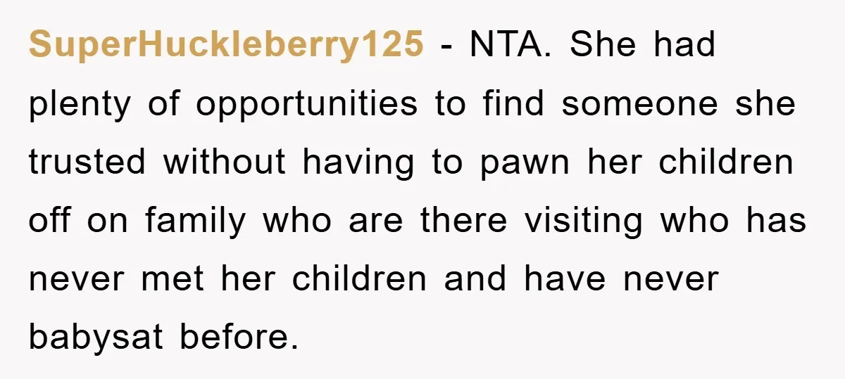 SuperHuckleberry125 − NTA. She had plenty of opportunities to find someone she trusted without having to pawn her children off on family who are there visiting who has never met...
