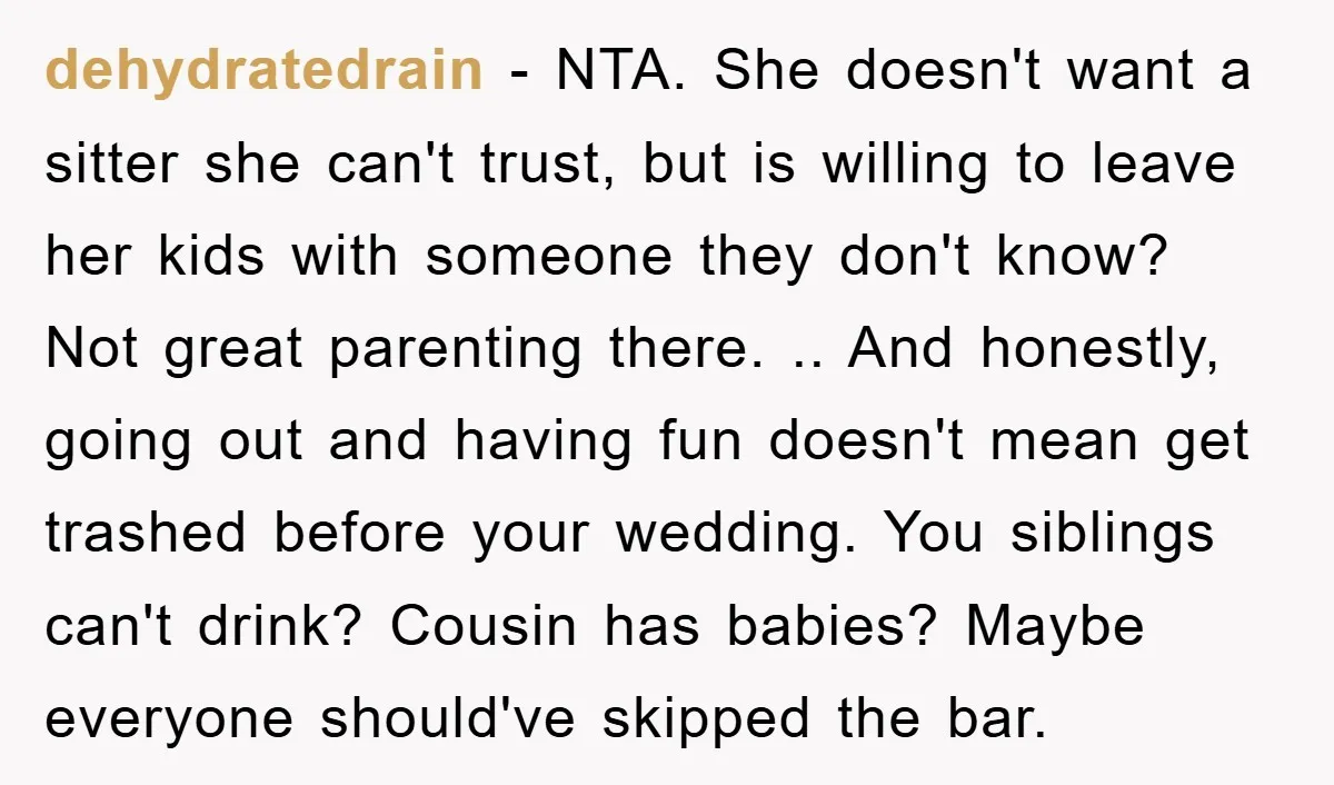 dehydratedrain − NTA. She doesn't want a sitter she can't trust, but is willing to leave her kids with someone they don't know? Not great parenting there. .. And honestly,...